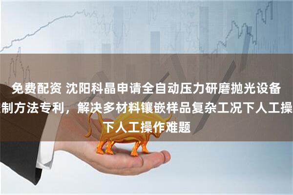 免费配资 沈阳科晶申请全自动压力研磨抛光设备及其控制方法专利，解决多材料镶嵌样品复杂工况下人工操作难题