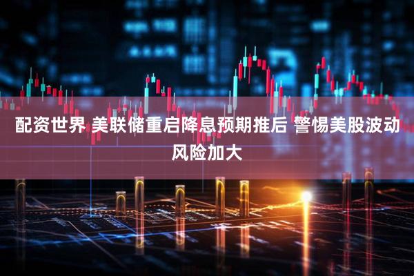 配资世界 美联储重启降息预期推后 警惕美股波动风险加大