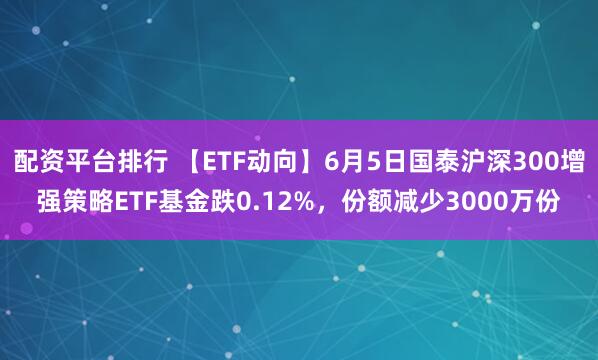 配资平台排行 【ETF动向】6月5日国泰沪深300增强策略ETF基金跌0.12%，份额减少3000万份
