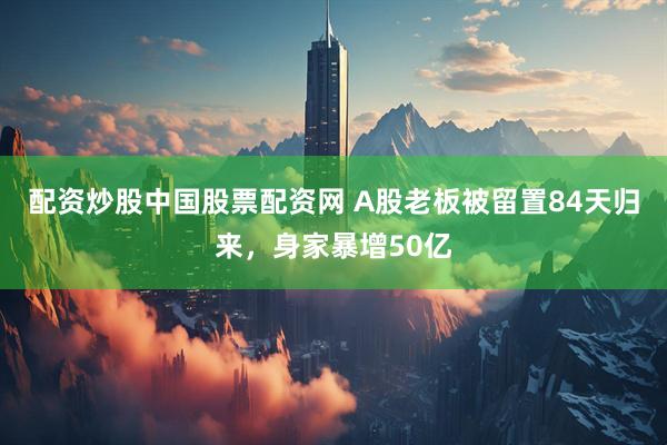配资炒股中国股票配资网 A股老板被留置84天归来，身家暴增50亿