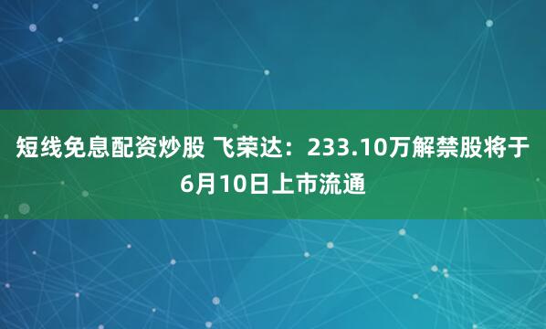 短线免息配资炒股 飞荣达：233.10万解禁股将于6月10日上市流通