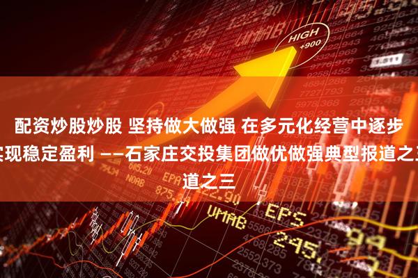 配资炒股炒股 坚持做大做强 在多元化经营中逐步实现稳定盈利 ——石家庄交投集团做优做强典型报道之三