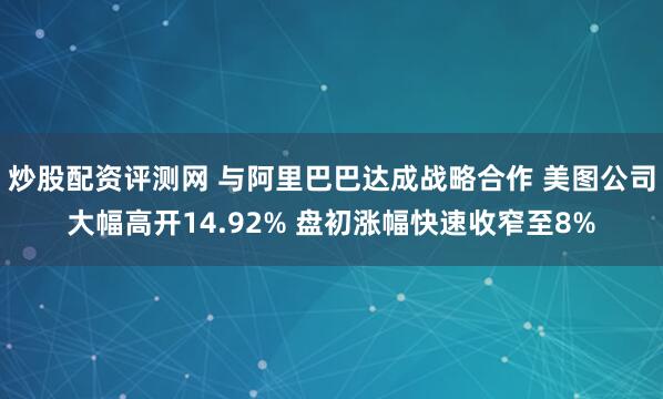 炒股配资评测网 与阿里巴巴达成战略合作 美图公司大幅高开14.92% 盘初涨幅快速收窄至8%