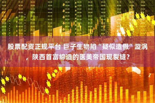 股票配资正规平台 巨子生物陷“疑似造假”漩涡，陕西首富缔造的医美帝国现裂缝？