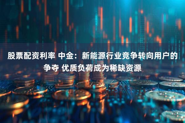 股票配资利率 中金：新能源行业竞争转向用户的争夺 优质负荷成为稀缺资源
