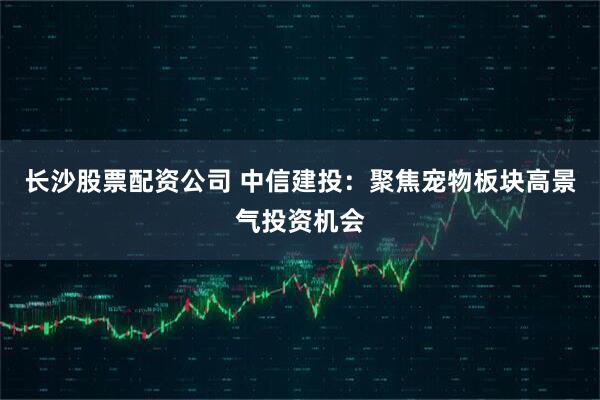 长沙股票配资公司 中信建投：聚焦宠物板块高景气投资机会