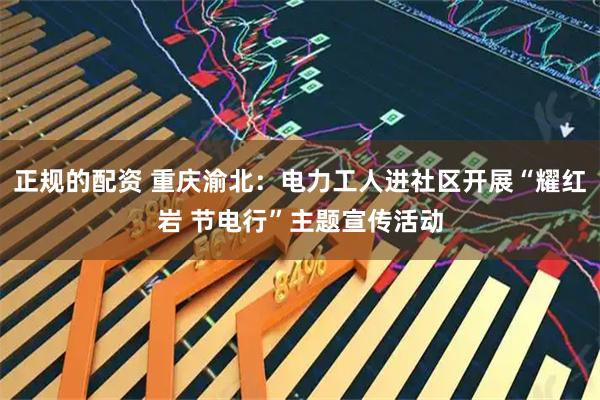正规的配资 重庆渝北：电力工人进社区开展“耀红岩 节电行”主题宣传活动