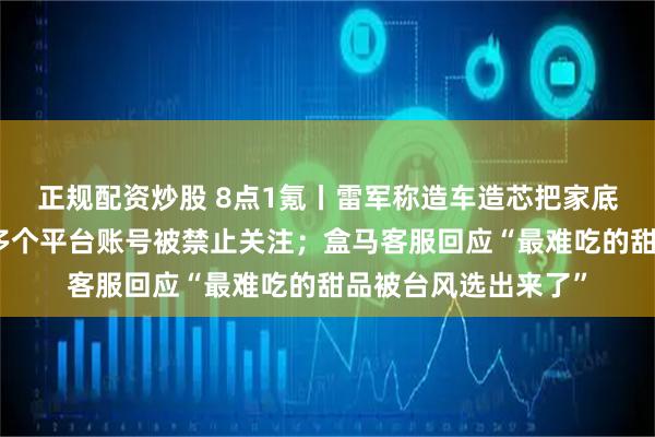 正规配资炒股 8点1氪丨雷军称造车造芯把家底全押上了；张雪峰多个平台账号被禁止关注；盒马客服回应“最难吃的甜品被台风选出来了”