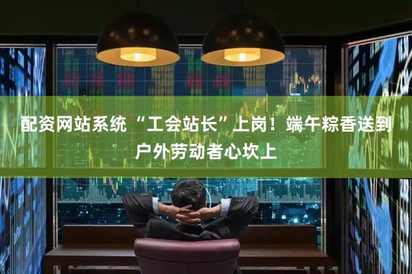 配资网站系统 “工会站长”上岗！端午粽香送到户外劳动者心坎上