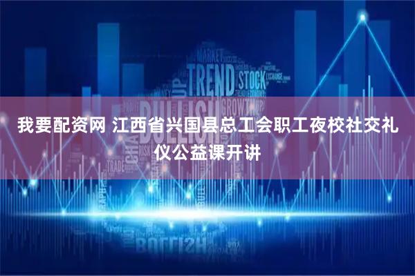 我要配资网 江西省兴国县总工会职工夜校社交礼仪公益课开讲