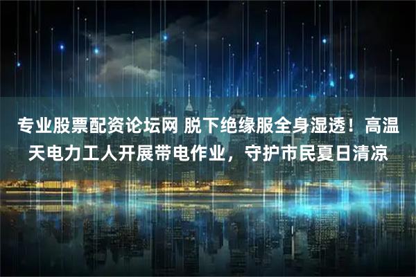 专业股票配资论坛网 脱下绝缘服全身湿透！高温天电力工人开展带电作业，守护市民夏日清凉